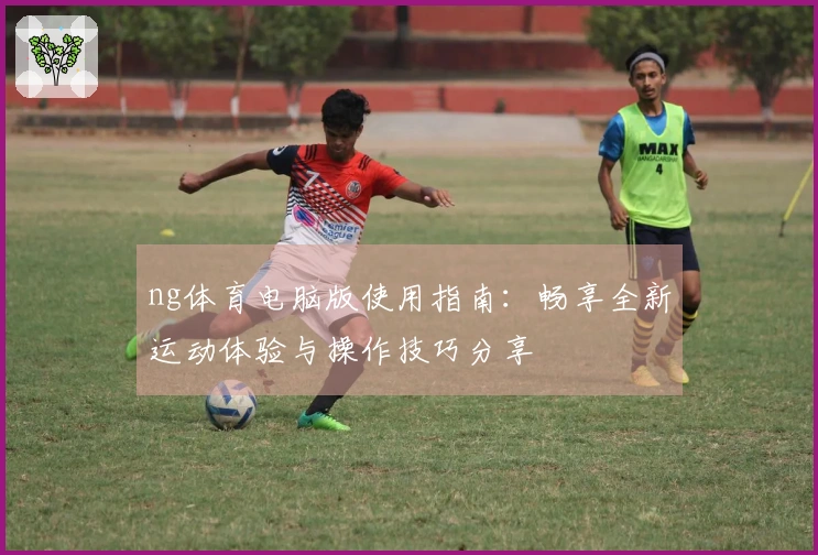 ng体育电脑版使用指南:畅享全新运动体验与操作技巧分享