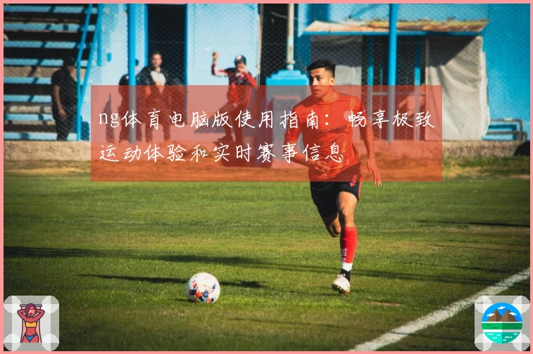 ng体育电脑版使用指南：畅享极致运动体验和实时赛事信息